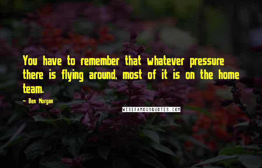 Ben Morgan Quotes: You have to remember that whatever pressure there is flying around, most of it is on the home team.