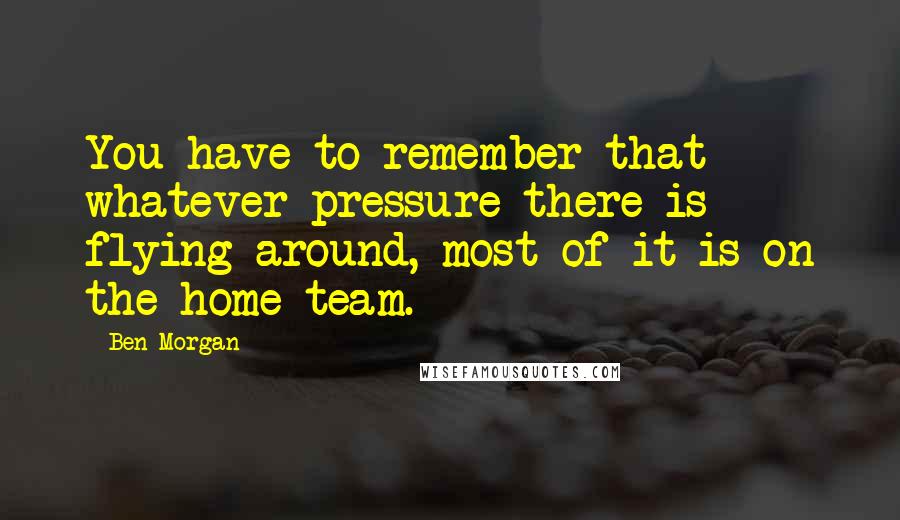 Ben Morgan Quotes: You have to remember that whatever pressure there is flying around, most of it is on the home team.