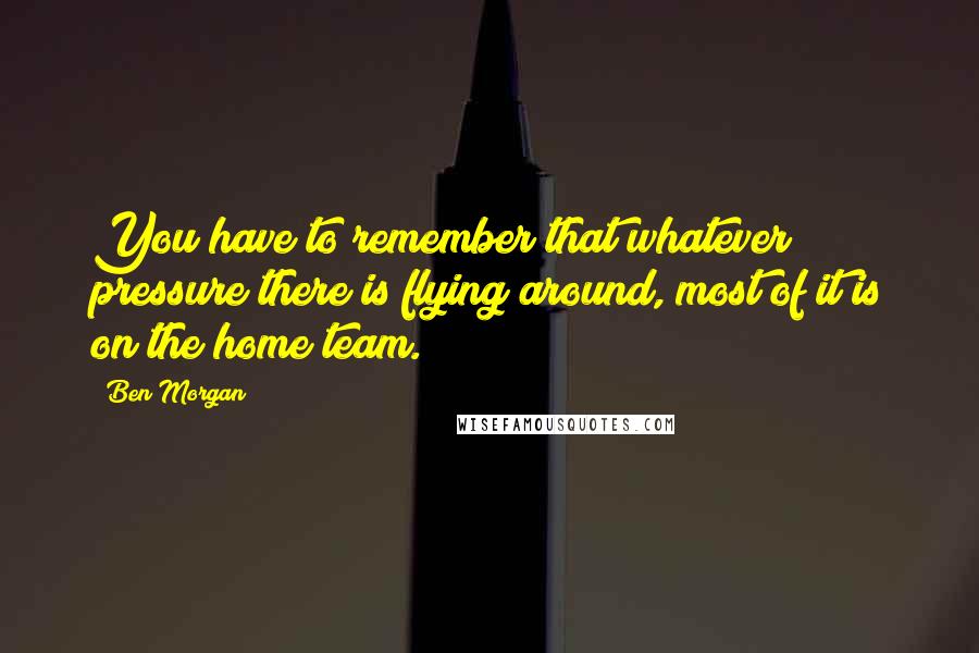 Ben Morgan Quotes: You have to remember that whatever pressure there is flying around, most of it is on the home team.