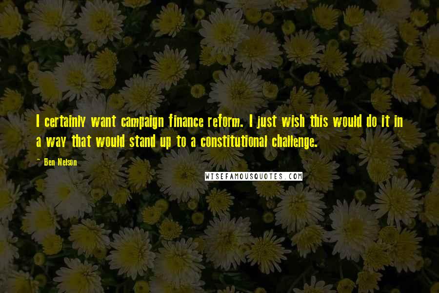 Ben Nelson Quotes: I certainly want campaign finance reform. I just wish this would do it in a way that would stand up to a constitutional challenge.