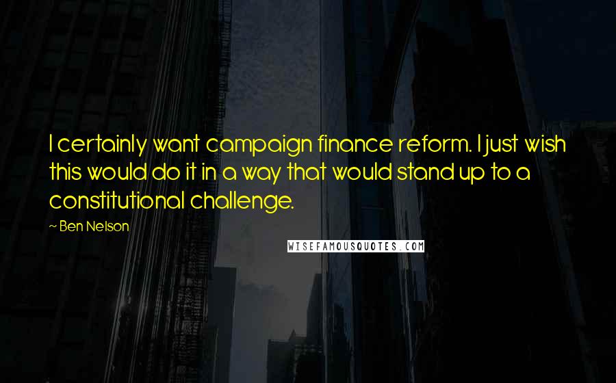 Ben Nelson Quotes: I certainly want campaign finance reform. I just wish this would do it in a way that would stand up to a constitutional challenge.