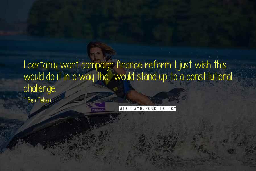 Ben Nelson Quotes: I certainly want campaign finance reform. I just wish this would do it in a way that would stand up to a constitutional challenge.
