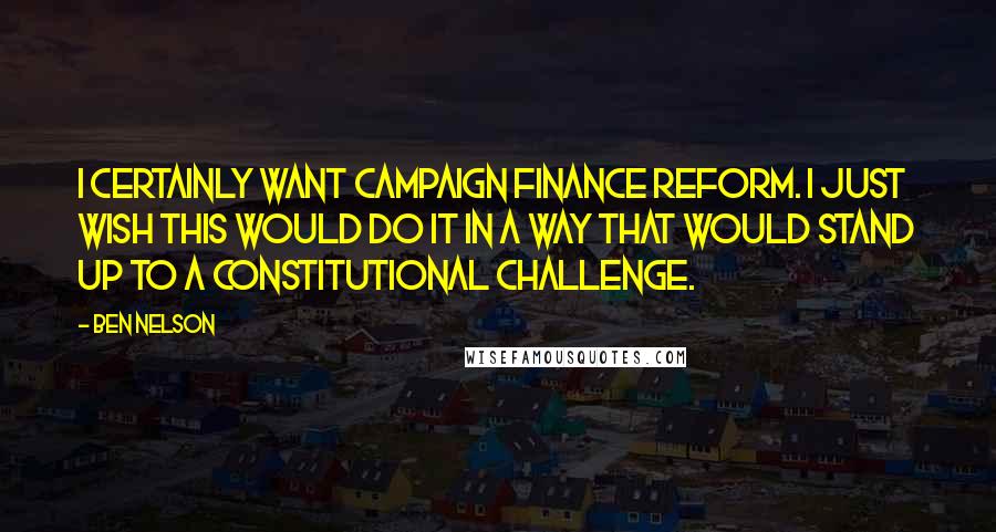 Ben Nelson Quotes: I certainly want campaign finance reform. I just wish this would do it in a way that would stand up to a constitutional challenge.