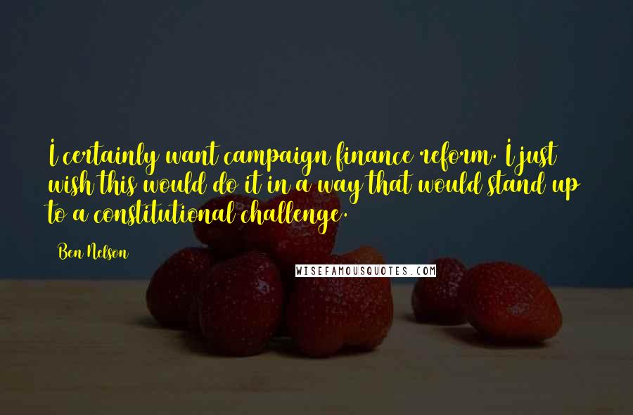 Ben Nelson Quotes: I certainly want campaign finance reform. I just wish this would do it in a way that would stand up to a constitutional challenge.