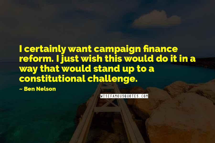 Ben Nelson Quotes: I certainly want campaign finance reform. I just wish this would do it in a way that would stand up to a constitutional challenge.