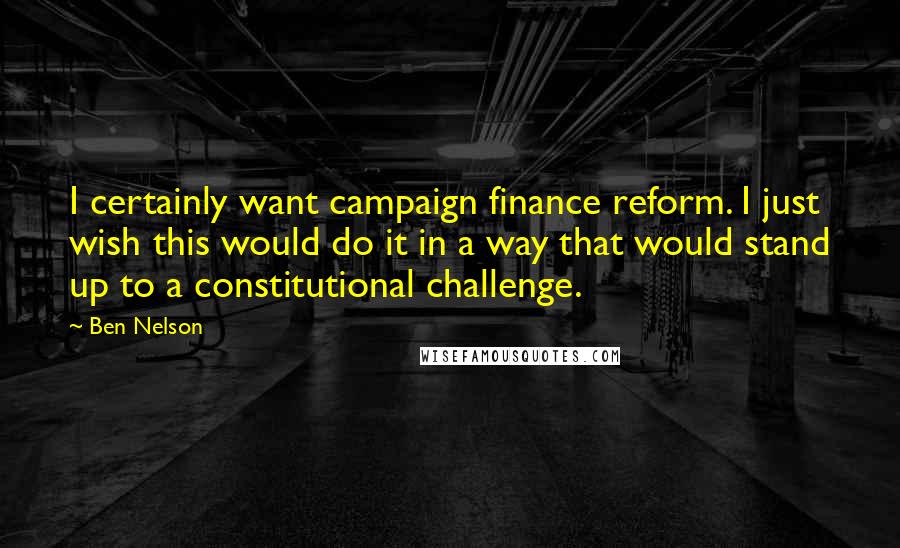 Ben Nelson Quotes: I certainly want campaign finance reform. I just wish this would do it in a way that would stand up to a constitutional challenge.