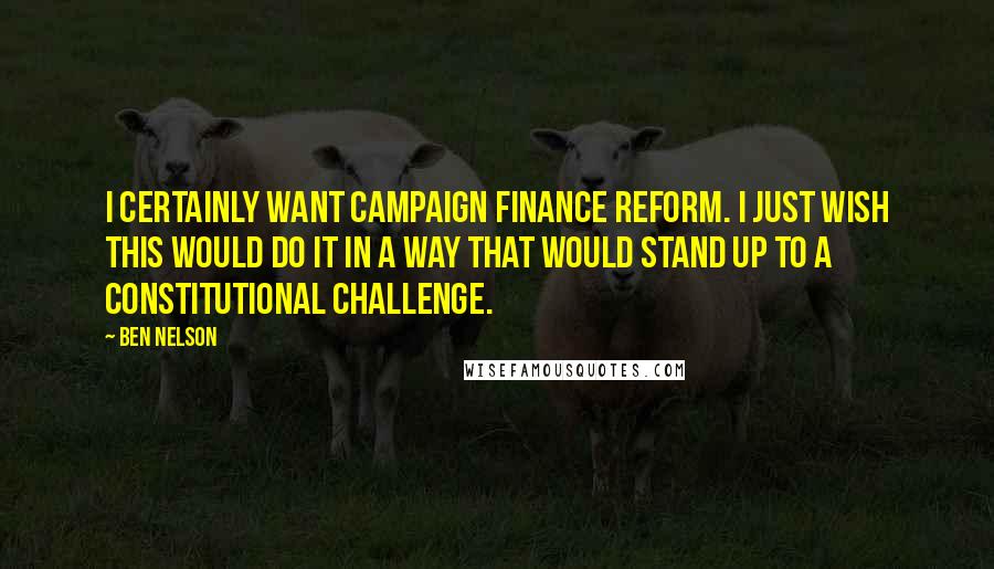 Ben Nelson Quotes: I certainly want campaign finance reform. I just wish this would do it in a way that would stand up to a constitutional challenge.