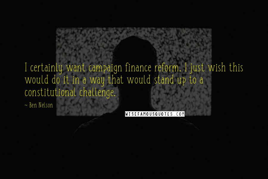 Ben Nelson Quotes: I certainly want campaign finance reform. I just wish this would do it in a way that would stand up to a constitutional challenge.