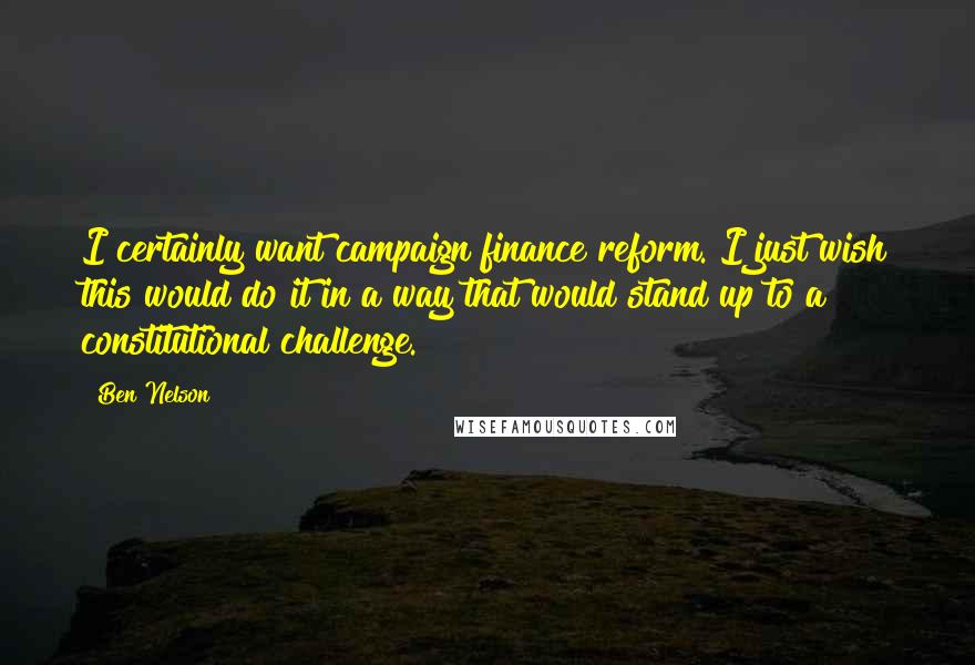 Ben Nelson Quotes: I certainly want campaign finance reform. I just wish this would do it in a way that would stand up to a constitutional challenge.