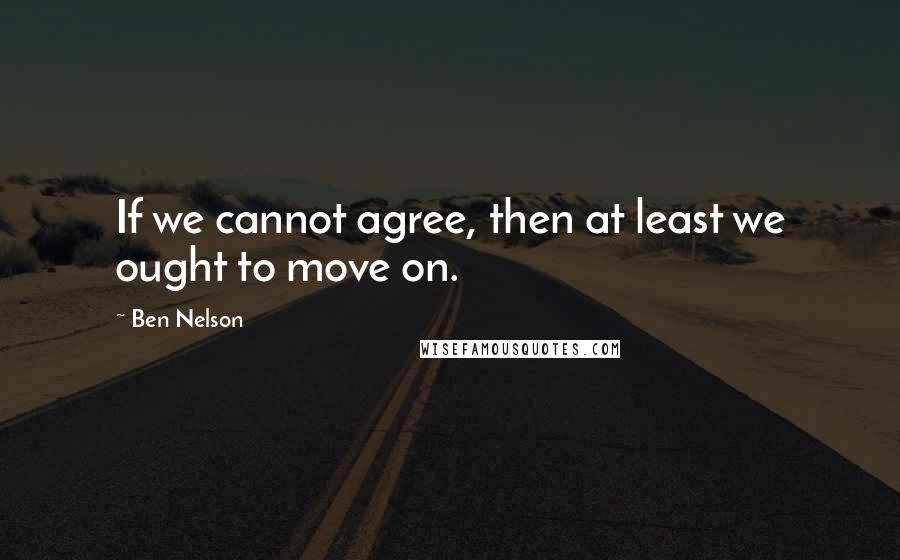 Ben Nelson Quotes: If we cannot agree, then at least we ought to move on.