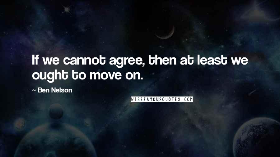 Ben Nelson Quotes: If we cannot agree, then at least we ought to move on.