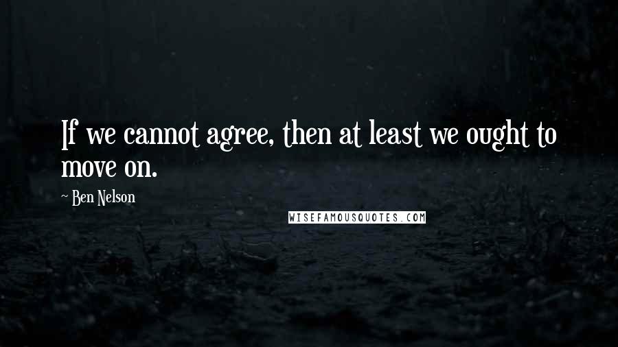 Ben Nelson Quotes: If we cannot agree, then at least we ought to move on.