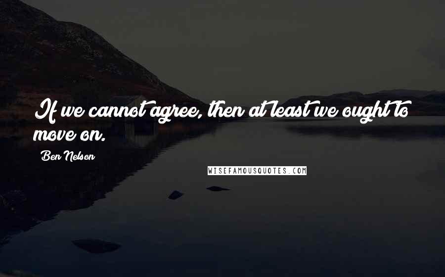 Ben Nelson Quotes: If we cannot agree, then at least we ought to move on.