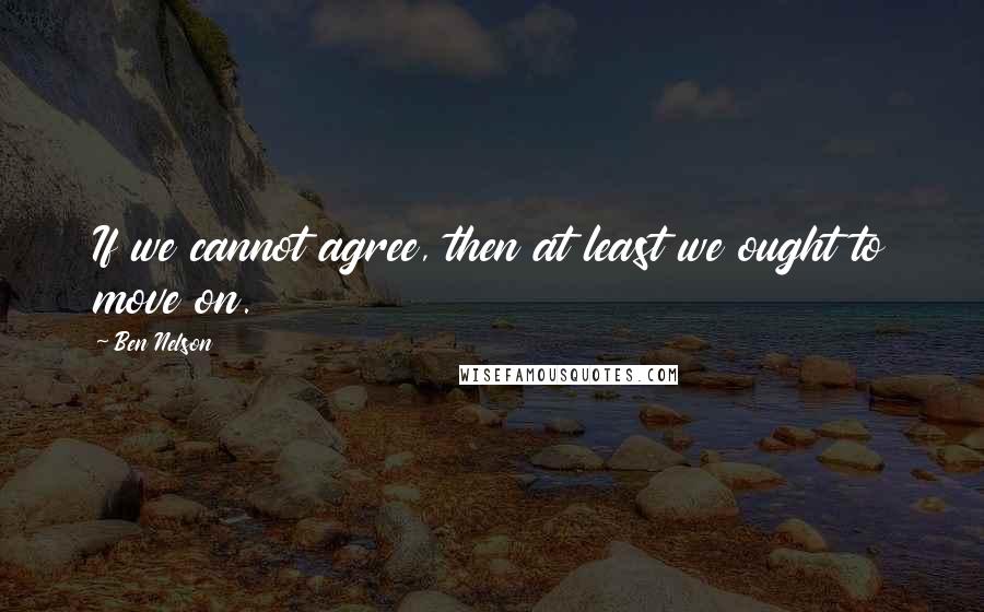 Ben Nelson Quotes: If we cannot agree, then at least we ought to move on.