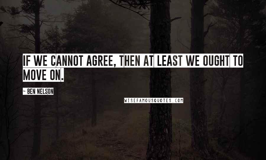 Ben Nelson Quotes: If we cannot agree, then at least we ought to move on.
