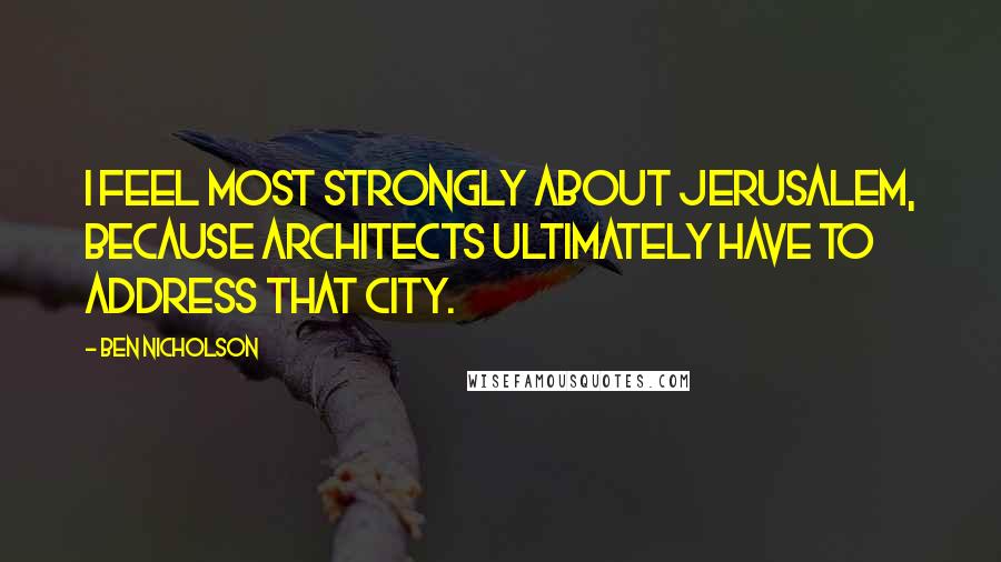 Ben Nicholson Quotes: I feel most strongly about Jerusalem, because architects ultimately have to address that city.