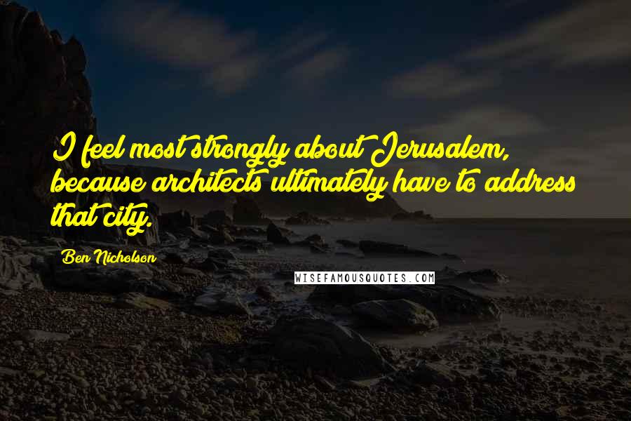 Ben Nicholson Quotes: I feel most strongly about Jerusalem, because architects ultimately have to address that city.