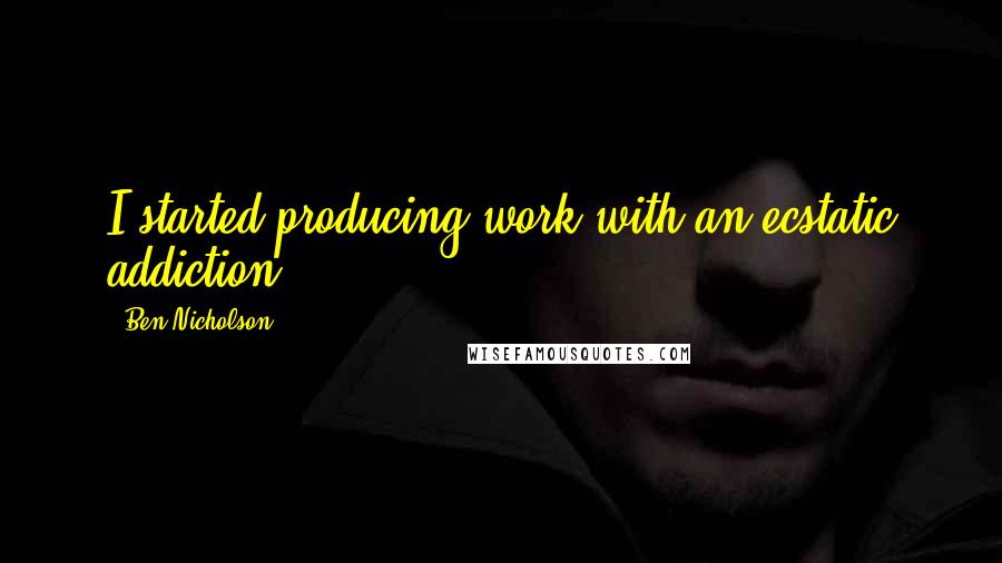 Ben Nicholson Quotes: I started producing work with an ecstatic addiction.