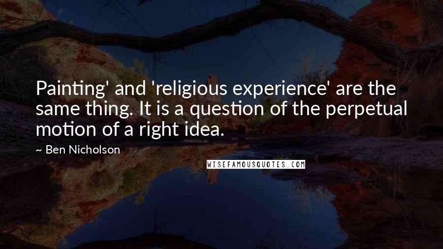 Ben Nicholson Quotes: Painting' and 'religious experience' are the same thing. It is a question of the perpetual motion of a right idea.