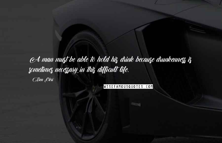 Ben Okri Quotes: A man must be able to hold his drink because drunkenness is sometimes necessary in this difficult life.