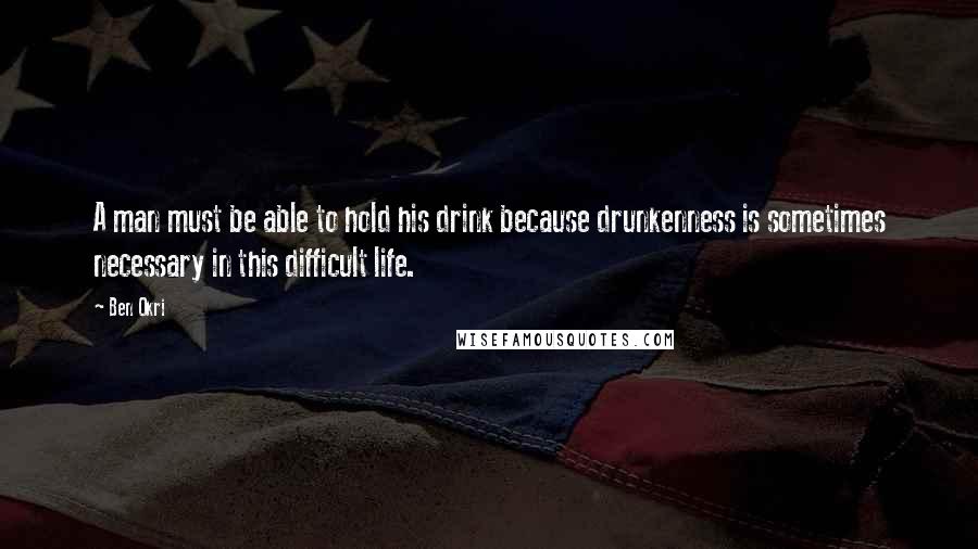 Ben Okri Quotes: A man must be able to hold his drink because drunkenness is sometimes necessary in this difficult life.