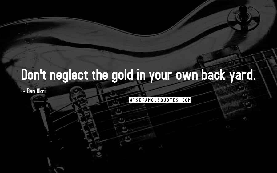 Ben Okri Quotes: Don't neglect the gold in your own back yard.