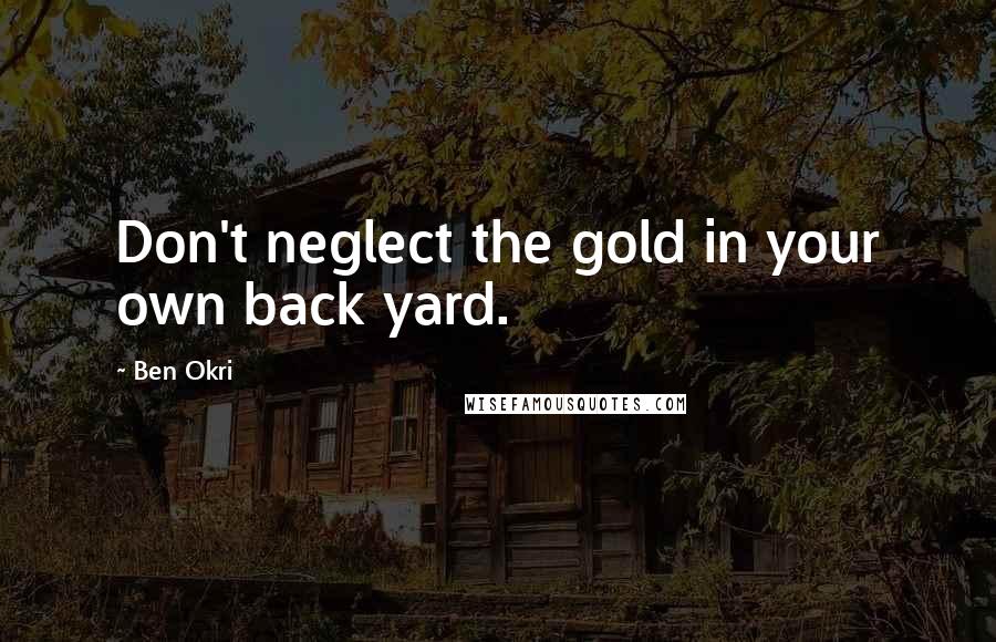 Ben Okri Quotes: Don't neglect the gold in your own back yard.