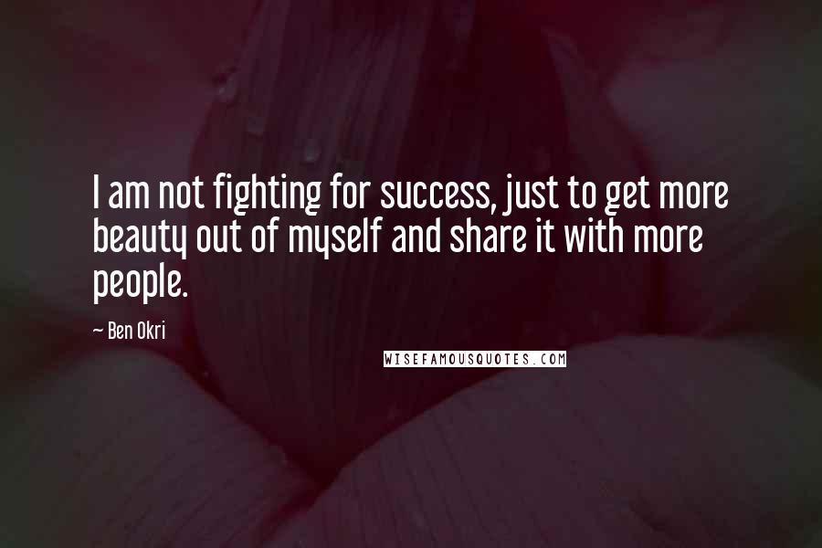 Ben Okri Quotes: I am not fighting for success, just to get more beauty out of myself and share it with more people.