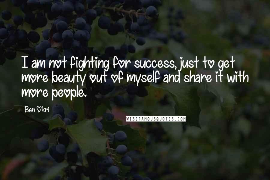 Ben Okri Quotes: I am not fighting for success, just to get more beauty out of myself and share it with more people.