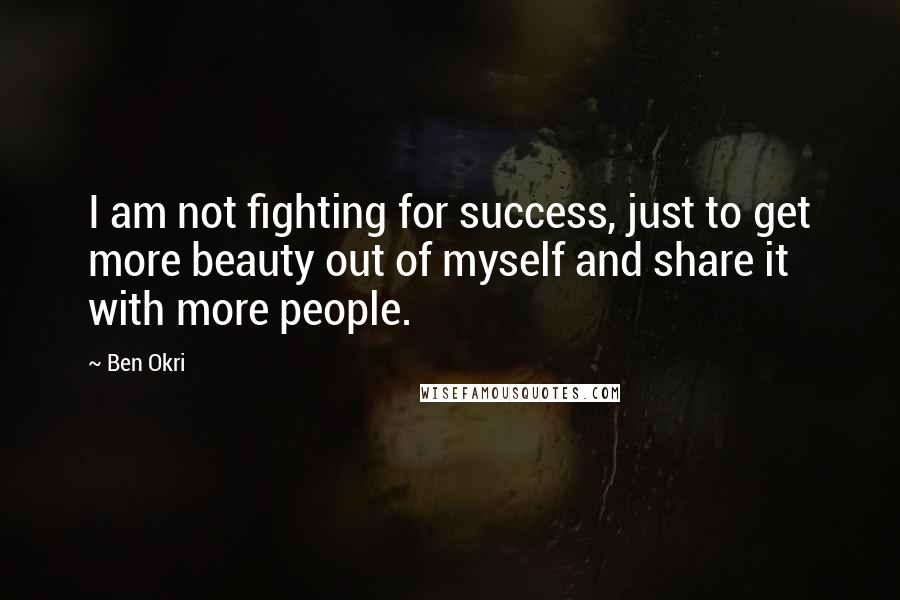Ben Okri Quotes: I am not fighting for success, just to get more beauty out of myself and share it with more people.