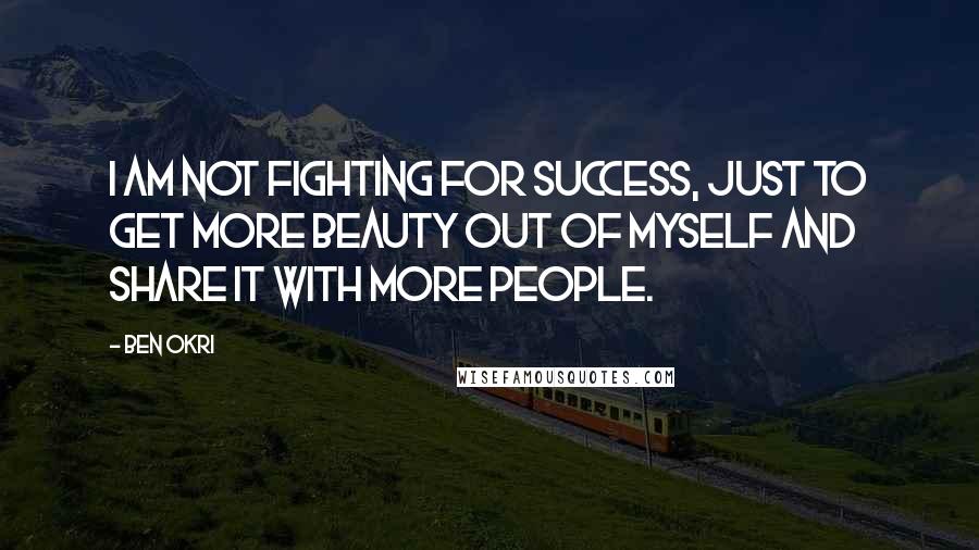 Ben Okri Quotes: I am not fighting for success, just to get more beauty out of myself and share it with more people.