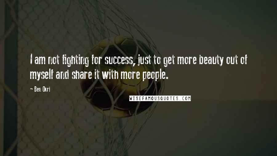 Ben Okri Quotes: I am not fighting for success, just to get more beauty out of myself and share it with more people.