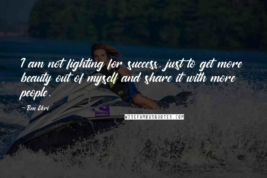 Ben Okri Quotes: I am not fighting for success, just to get more beauty out of myself and share it with more people.