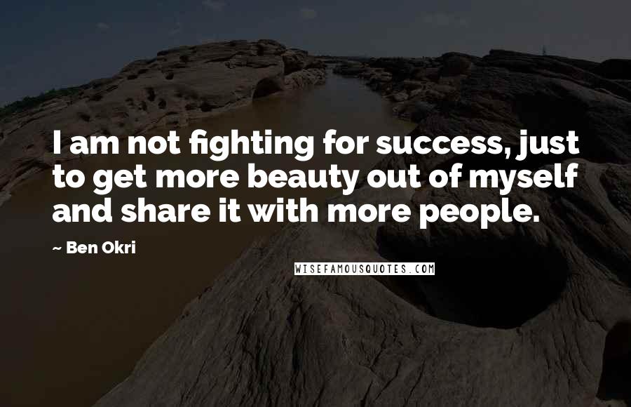 Ben Okri Quotes: I am not fighting for success, just to get more beauty out of myself and share it with more people.