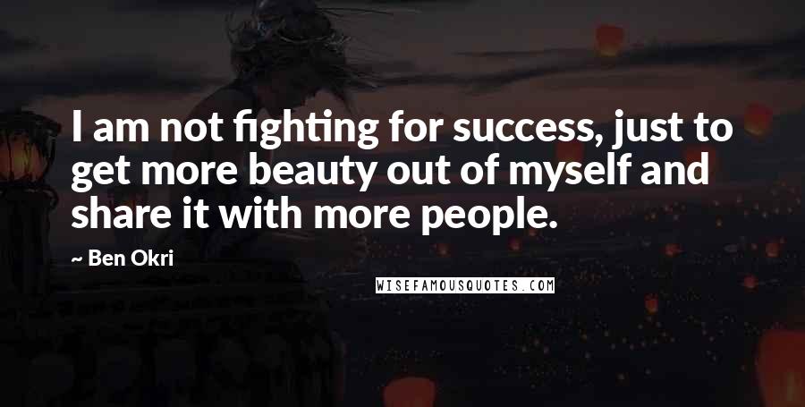 Ben Okri Quotes: I am not fighting for success, just to get more beauty out of myself and share it with more people.