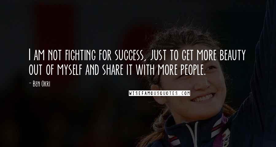 Ben Okri Quotes: I am not fighting for success, just to get more beauty out of myself and share it with more people.
