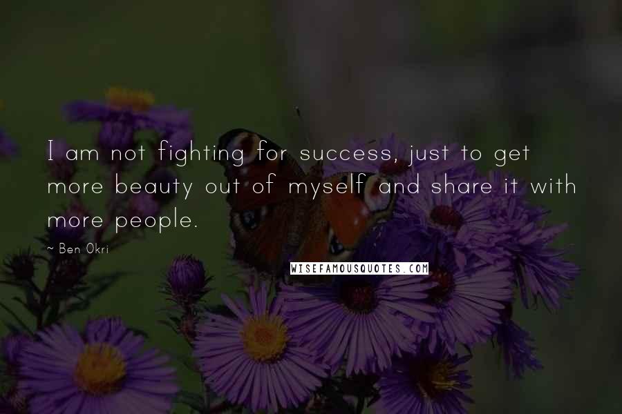 Ben Okri Quotes: I am not fighting for success, just to get more beauty out of myself and share it with more people.