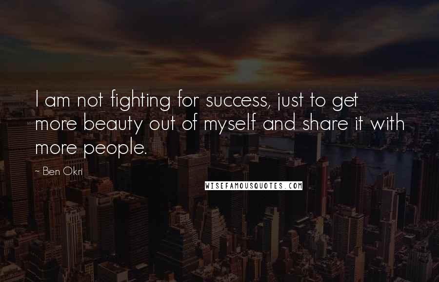 Ben Okri Quotes: I am not fighting for success, just to get more beauty out of myself and share it with more people.