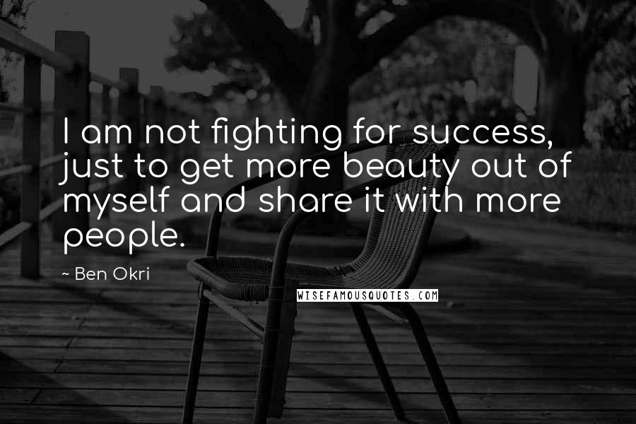 Ben Okri Quotes: I am not fighting for success, just to get more beauty out of myself and share it with more people.