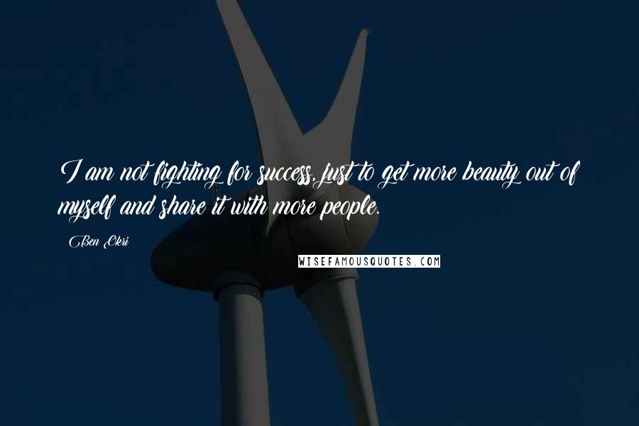 Ben Okri Quotes: I am not fighting for success, just to get more beauty out of myself and share it with more people.