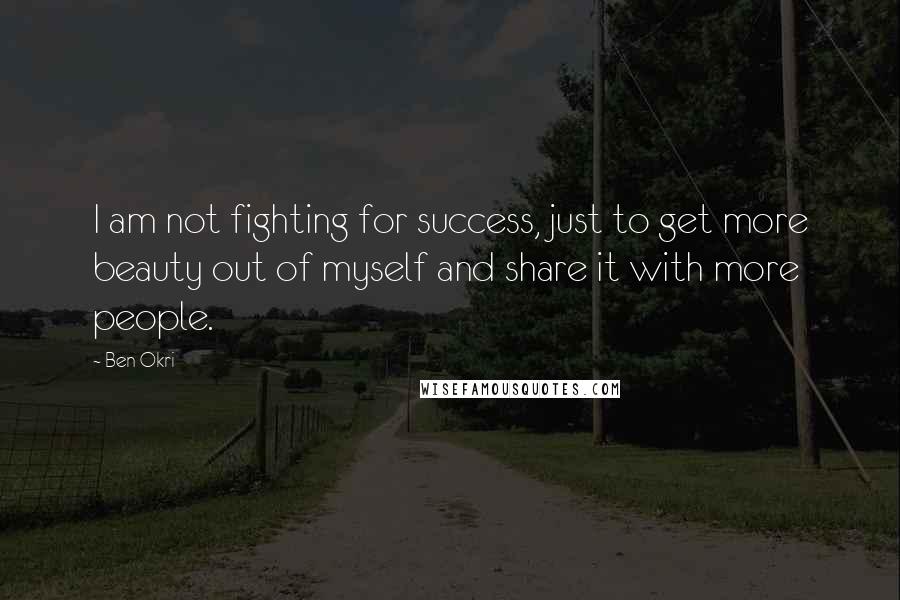 Ben Okri Quotes: I am not fighting for success, just to get more beauty out of myself and share it with more people.
