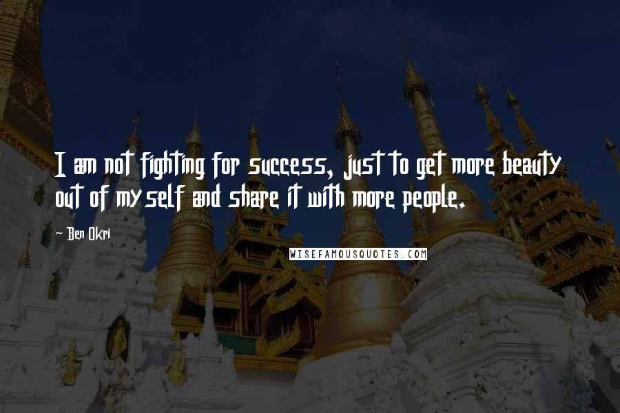 Ben Okri Quotes: I am not fighting for success, just to get more beauty out of myself and share it with more people.
