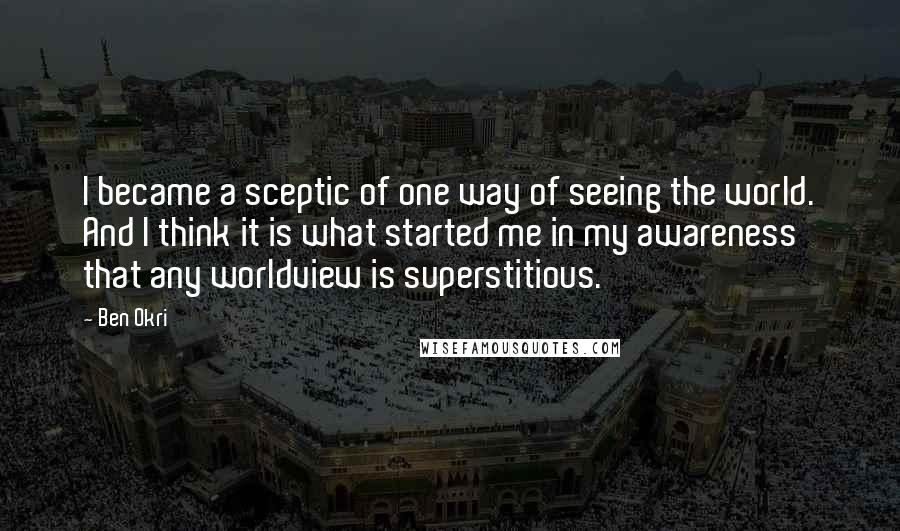 Ben Okri Quotes: I became a sceptic of one way of seeing the world. And I think it is what started me in my awareness that any worldview is superstitious.