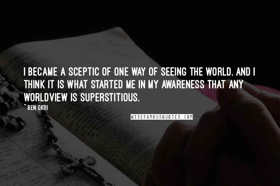 Ben Okri Quotes: I became a sceptic of one way of seeing the world. And I think it is what started me in my awareness that any worldview is superstitious.