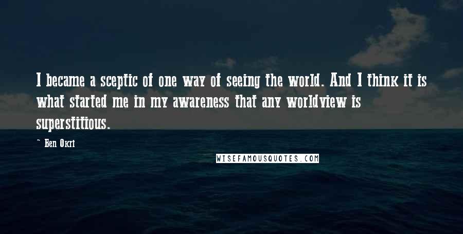 Ben Okri Quotes: I became a sceptic of one way of seeing the world. And I think it is what started me in my awareness that any worldview is superstitious.