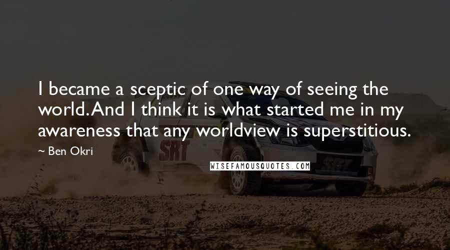 Ben Okri Quotes: I became a sceptic of one way of seeing the world. And I think it is what started me in my awareness that any worldview is superstitious.