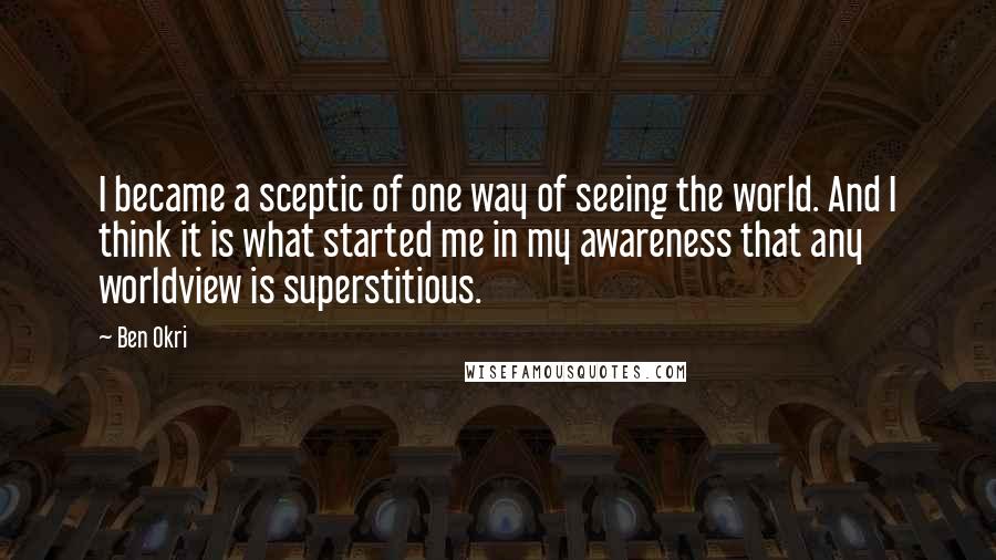 Ben Okri Quotes: I became a sceptic of one way of seeing the world. And I think it is what started me in my awareness that any worldview is superstitious.