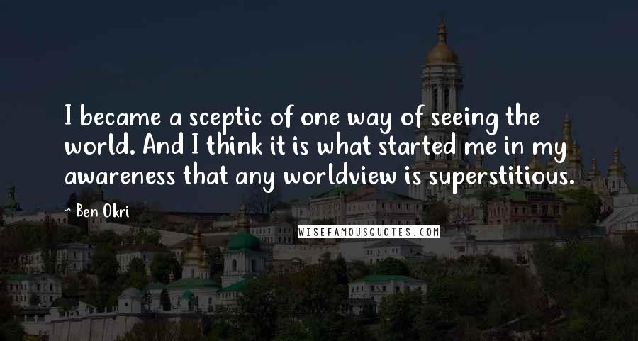 Ben Okri Quotes: I became a sceptic of one way of seeing the world. And I think it is what started me in my awareness that any worldview is superstitious.