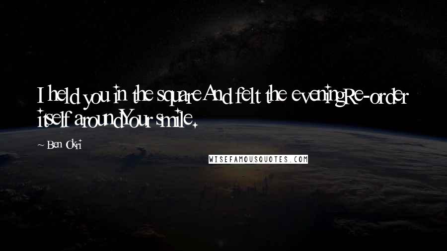 Ben Okri Quotes: I held you in the squareAnd felt the eveningRe-order itself aroundYour smile.