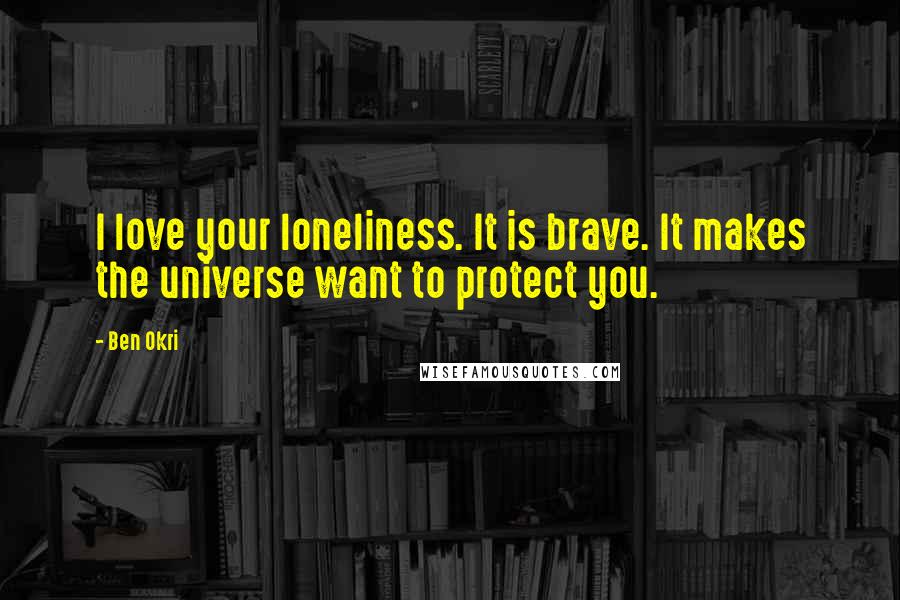 Ben Okri Quotes: I love your loneliness. It is brave. It makes the universe want to protect you.